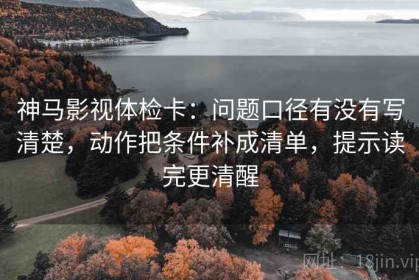 神马影视体检卡：问题口径有没有写清楚，动作把条件补成清单，提示读完更清醒