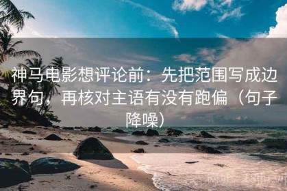 神马电影想评论前：先把范围写成边界句，再核对主语有没有跑偏（句子降噪）