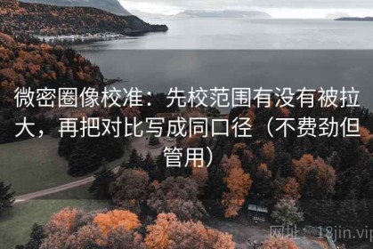 微密圈像校准：先校范围有没有被拉大，再把对比写成同口径（不费劲但管用）