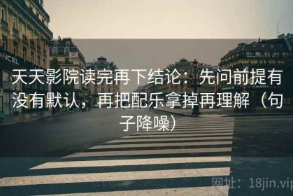 天天影院读完再下结论：先问前提有没有默认，再把配乐拿掉再理解（句子降噪）