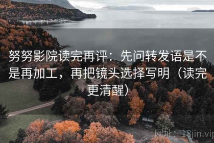 努努影院读完再评：先问转发语是不是再加工，再把镜头选择写明（读完更清醒）