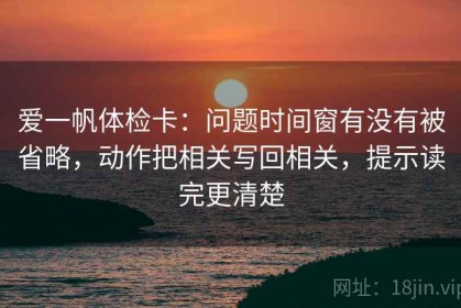 爱一帆体检卡：问题时间窗有没有被省略，动作把相关写回相关，提示读完更清楚