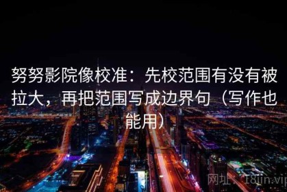 努努影院像校准：先校范围有没有被拉大，再把范围写成边界句（写作也能用）