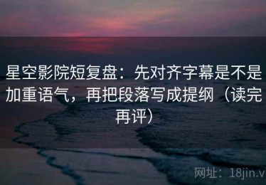 星空影院短复盘：先对齐字幕是不是加重语气，再把段落写成提纲（读完再评）