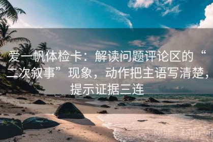 爱一帆体检卡：解读问题评论区的“二次叙事”现象，动作把主语写清楚，提示证据三连