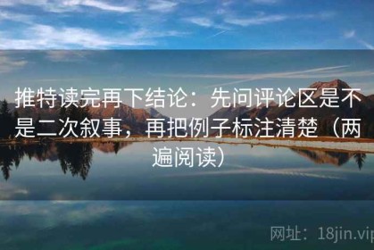 推特读完再下结论：先问评论区是不是二次叙事，再把例子标注清楚（两遍阅读）