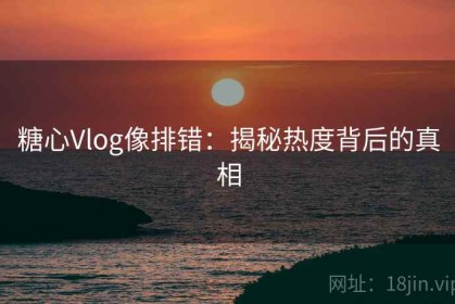 糖心Vlog像排错：揭秘热度背后的真相