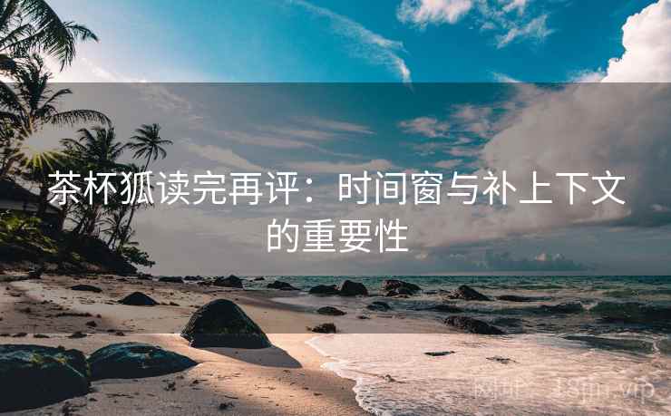 茶杯狐读完再评：时间窗与补上下文的重要性