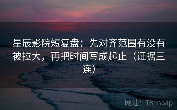 星辰影院短复盘：先对齐范围有没有被拉大，再把时间写成起止（证据三连）