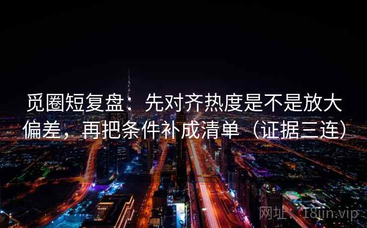 觅圈短复盘：先对齐热度是不是放大偏差，再把条件补成清单（证据三连）