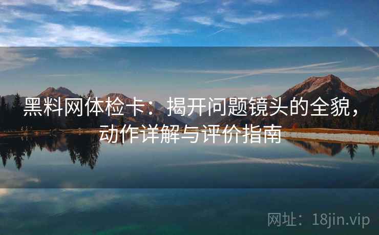 黑料网体检卡：揭开问题镜头的全貌，动作详解与评价指南