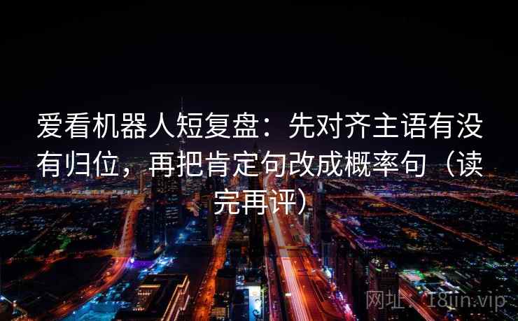爱看机器人短复盘:先对齐主语有没有归位,再把肯定句改成概率句(读完再评) 爱看机器人短复盘:先对齐主语有没有归位,再把肯定句改成概率句(读完再评)