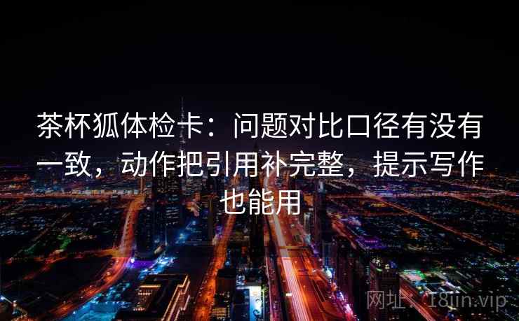 茶杯狐体检卡:问题对比口径有没有一致,动作把引用补完整,提示写作也能用 茶杯狐体检卡:问题对比口径有没有一致,动作把引用补完整,提示写作也能用