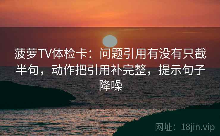 菠萝TV体检卡：问题引用有没有只截半句，动作把引用补完整，提示句子降噪