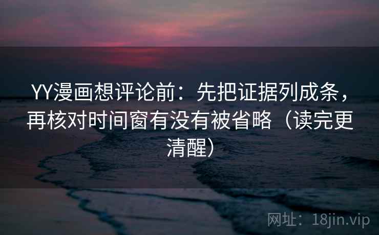 YY漫画想评论前：先把证据列成条，再核对时间窗有没有被省略（读完更清醒）