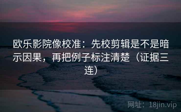 欧乐影院像校准：先校剪辑是不是暗示因果，再把例子标注清楚（证据三连）