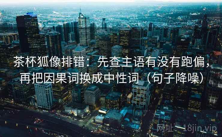茶杯狐像排错：先查主语有没有跑偏，再把因果词换成中性词（句子降噪）