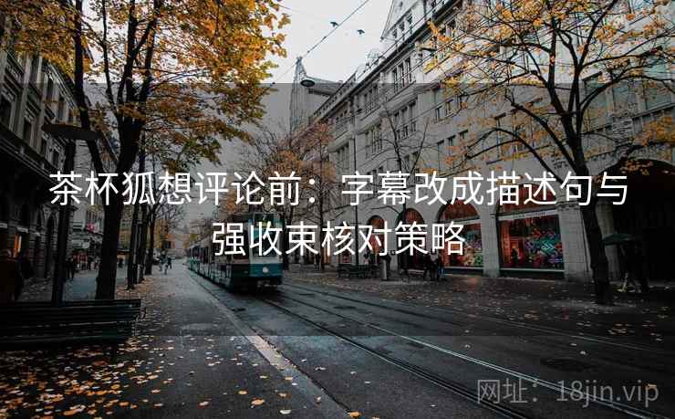 茶杯狐想评论前：字幕改成描述句与强收束核对策略