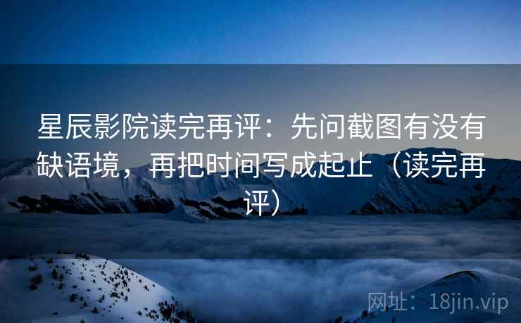 星辰影院读完再评:先问截图有没有缺语境,再把时间写成起止(读完再评) 星辰影院读完再评:先问截图有没有缺语境,再把时间写成起止(读完再评)