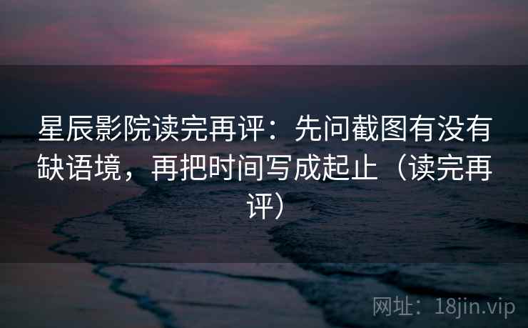 星辰影院读完再评:先问截图有没有缺语境,再把时间写成起止(读完再评) 星辰影院读完再评:先问截图有没有缺语境,再把时间写成起止(读完再评)