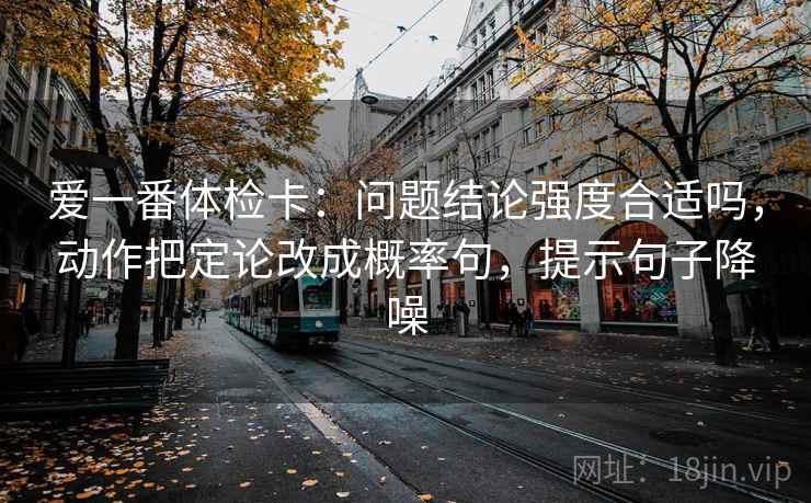 爱一番体检卡：问题结论强度合适吗，动作把定论改成概率句，提示句子降噪