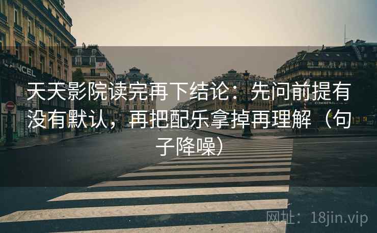 天天影院读完再下结论：先问前提有没有默认，再把配乐拿掉再理解（句子降噪）
