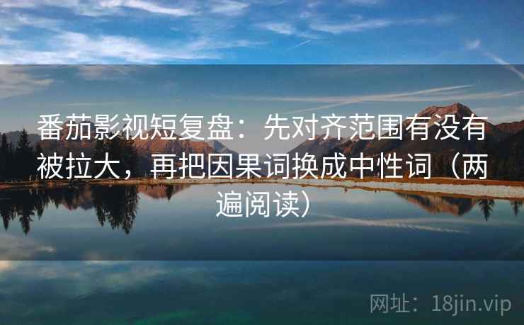 番茄影视短复盘：先对齐范围有没有被拉大，再把因果词换成中性词（两遍阅读）