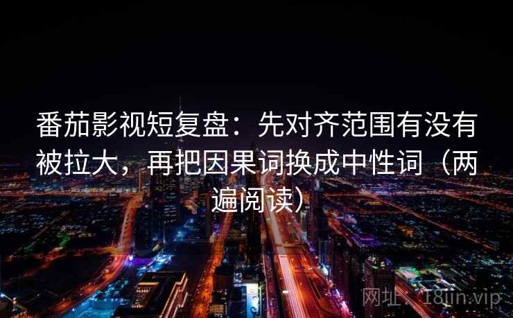 番茄影视短复盘：先对齐范围有没有被拉大，再把因果词换成中性词（两遍阅读）
