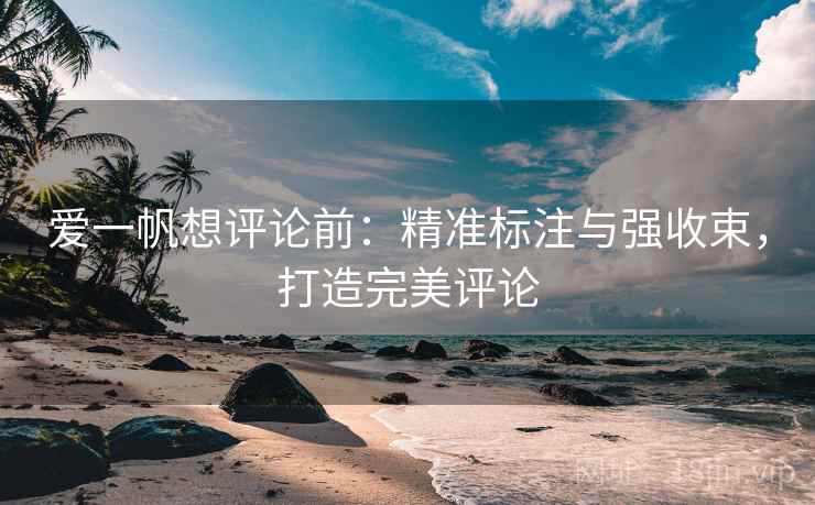 爱一帆想评论前:精准标注与强收束,打造完美评论 爱一帆想评论前:精准标注与强收束,打造完美评论
