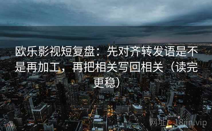 欧乐影视短复盘:先对齐转发语是不是再加工,再把相关写回相关(读完更稳) 欧乐影视短复盘:先对齐转发语是不是再加工,再把相关写回相关(读完更稳)