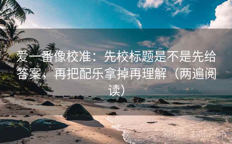 爱一番像校准:先校标题是不是先给答案,再把配乐拿掉再理解(两遍阅读) 爱一番像校准:先校标题是不是先给答案,再把配乐拿掉再理解(两遍阅读)
