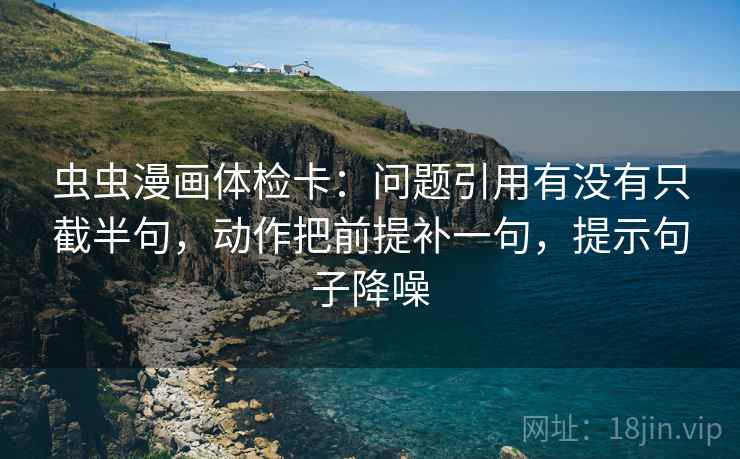 虫虫漫画体检卡:问题引用有没有只截半句,动作把前提补一句,提示句子降噪 虫虫漫画体检卡:问题引用有没有只截半句,动作把前提补一句,提示句子降噪