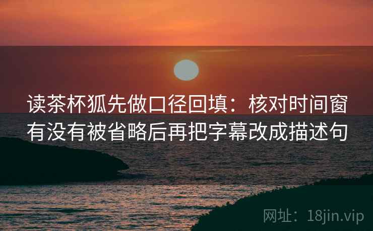 读茶杯狐先做口径回填:核对时间窗有没有被省略后再把字幕改成描述句 读茶杯狐先做口径回填:核对时间窗有没有被省略后再把字幕改成描述句
