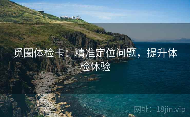 觅圈体检卡:精准定位问题,提升体检体验 觅圈体检卡:精准定位问题,提升体检体验