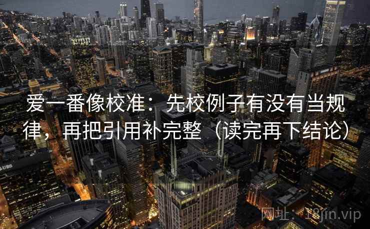 爱一番像校准:先校例子有没有当规律,再把引用补完整(读完再下结论) 爱一番像校准:先校例子有没有当规律,再把引用补完整(读完再下结论)