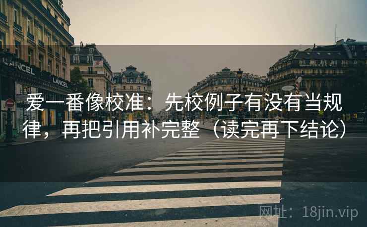 爱一番像校准:先校例子有没有当规律,再把引用补完整(读完再下结论) 爱一番像校准:先校例子有没有当规律,再把引用补完整(读完再下结论)