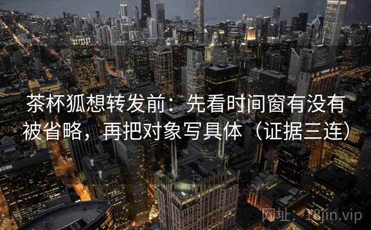 茶杯狐想转发前:先看时间窗有没有被省略,再把对象写具体(证据三连) 茶杯狐想转发前:先看时间窗有没有被省略,再把对象写具体(证据三连)