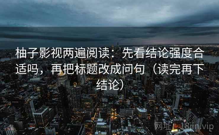 柚子影视两遍阅读:先看结论强度合适吗,再把标题改成问句(读完再下结论) 柚子影视两遍阅读:先看结论强度合适吗,再把标题改成问句(读完再下结论)