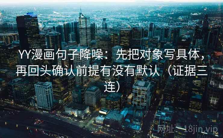 YY漫画句子降噪:先把对象写具体,再回头确认前提有没有默认(证据三连) YY漫画句子降噪:先把对象写具体,再回头确认前提有没有默认(证据三连)