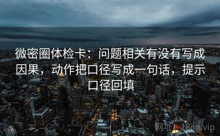 微密圈体检卡:问题相关有没有写成因果,动作把口径写成一句话,提示口径回填 微密圈体检卡:问题相关有没有写成因果,动作把口径写成一句话,提示口径回填