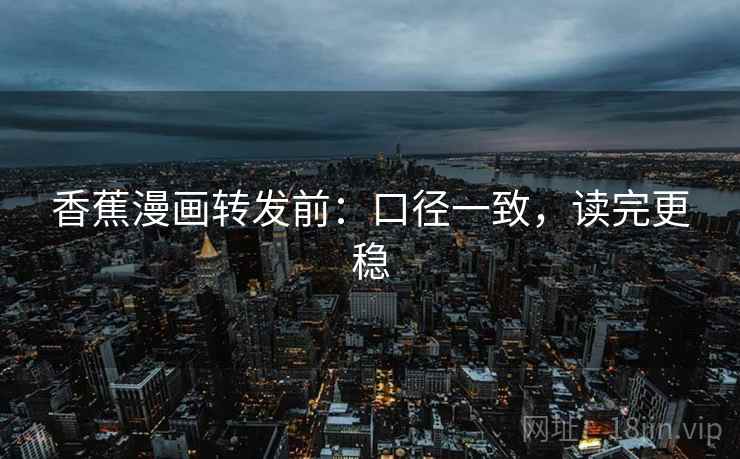 香蕉漫画转发前:口径一致,读完更稳 香蕉漫画转发前:口径一致,读完更稳