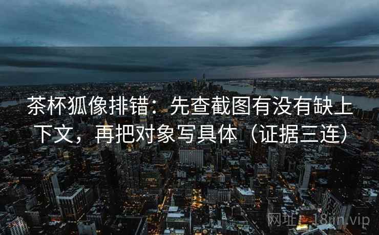 茶杯狐像排错:先查截图有没有缺上下文,再把对象写具体(证据三连) 茶杯狐像排错:先查截图有没有缺上下文,再把对象写具体(证据三连)
