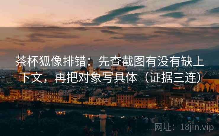 茶杯狐像排错:先查截图有没有缺上下文,再把对象写具体(证据三连) 茶杯狐像排错:先查截图有没有缺上下文,再把对象写具体(证据三连)