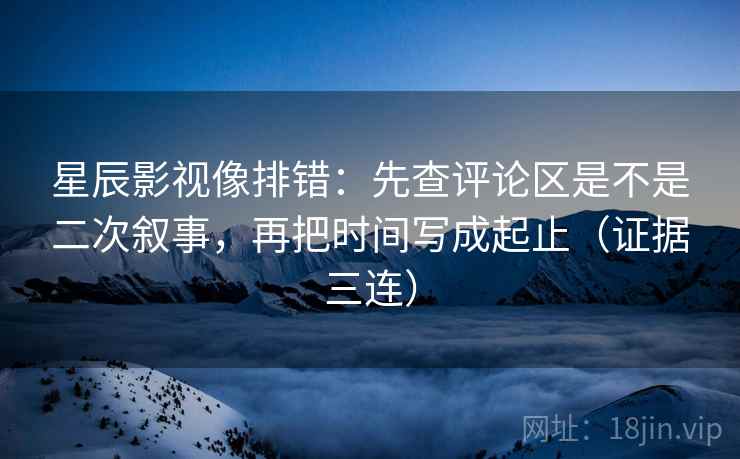 星辰影视像排错:先查评论区是不是二次叙事,再把时间写成起止(证据三连) 星辰影视像排错:先查评论区是不是二次叙事,再把时间写成起止(证据三连)