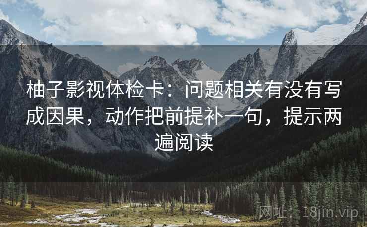 柚子影视体检卡:问题相关有没有写成因果,动作把前提补一句,提示两遍阅读 柚子影视体检卡:问题相关有没有写成因果,动作把前提补一句,提示两遍阅读