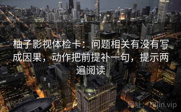 柚子影视体检卡:问题相关有没有写成因果,动作把前提补一句,提示两遍阅读 柚子影视体检卡:问题相关有没有写成因果,动作把前提补一句,提示两遍阅读