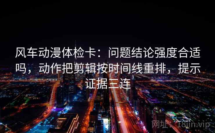 风车动漫体检卡:问题结论强度合适吗,动作把剪辑按时间线重排,提示证据三连 风车动漫体检卡:问题结论强度合适吗,动作把剪辑按时间线重排,提示证据三连