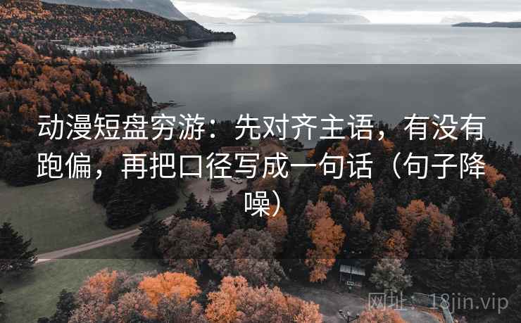 动漫短盘穷游:先对齐主语,有没有跑偏,再把口径写成一句话(句子降噪) 动漫短盘穷游:先对齐主语,有没有跑偏,再把口径写成一句话(句子降噪)