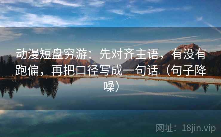 动漫短盘穷游:先对齐主语,有没有跑偏,再把口径写成一句话(句子降噪) 动漫短盘穷游:先对齐主语,有没有跑偏,再把口径写成一句话(句子降噪)