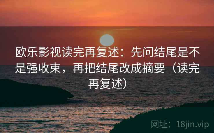 欧乐影视读完再复述:先问结尾是不是强收束,再把结尾改成摘要(读完再复述) 欧乐影视读完再复述:先问结尾是不是强收束,再把结尾改成摘要(读完再复述)